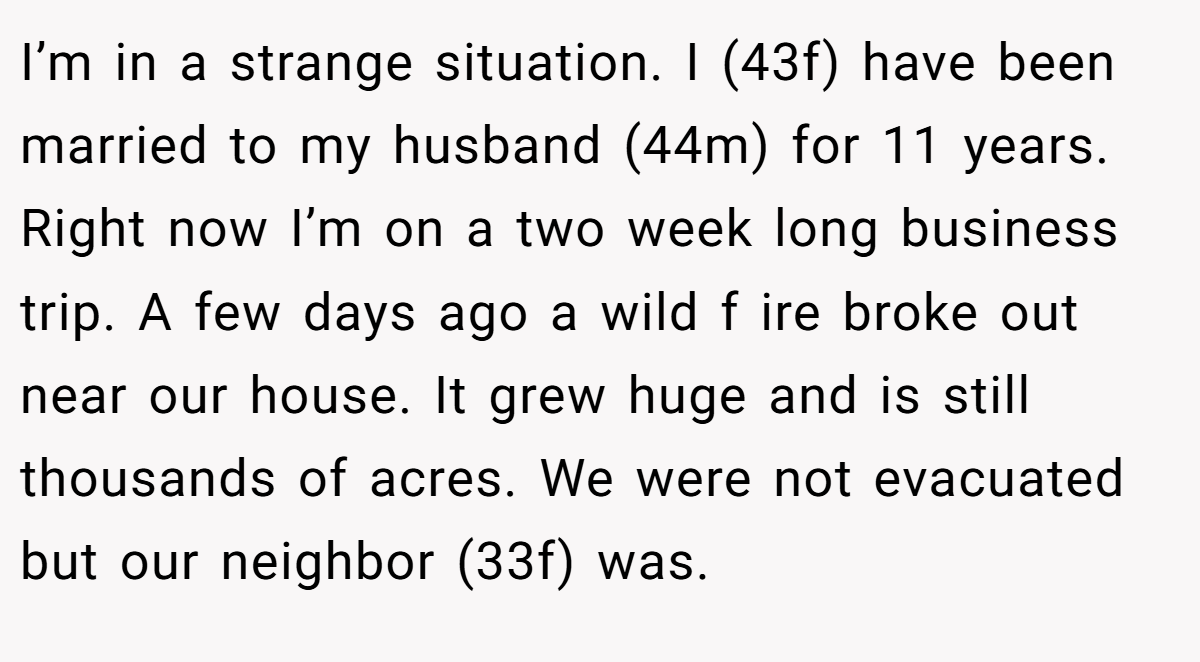 I’m in a strange situation. I (43f) have been married to my husband (44m) for 11 years. Right now I’m on a two week long business trip. A few days ago a wild f ire broke out near our house. It grew huge and is still thousands of acres. We were not evacuated but our neighbor (33f) was.