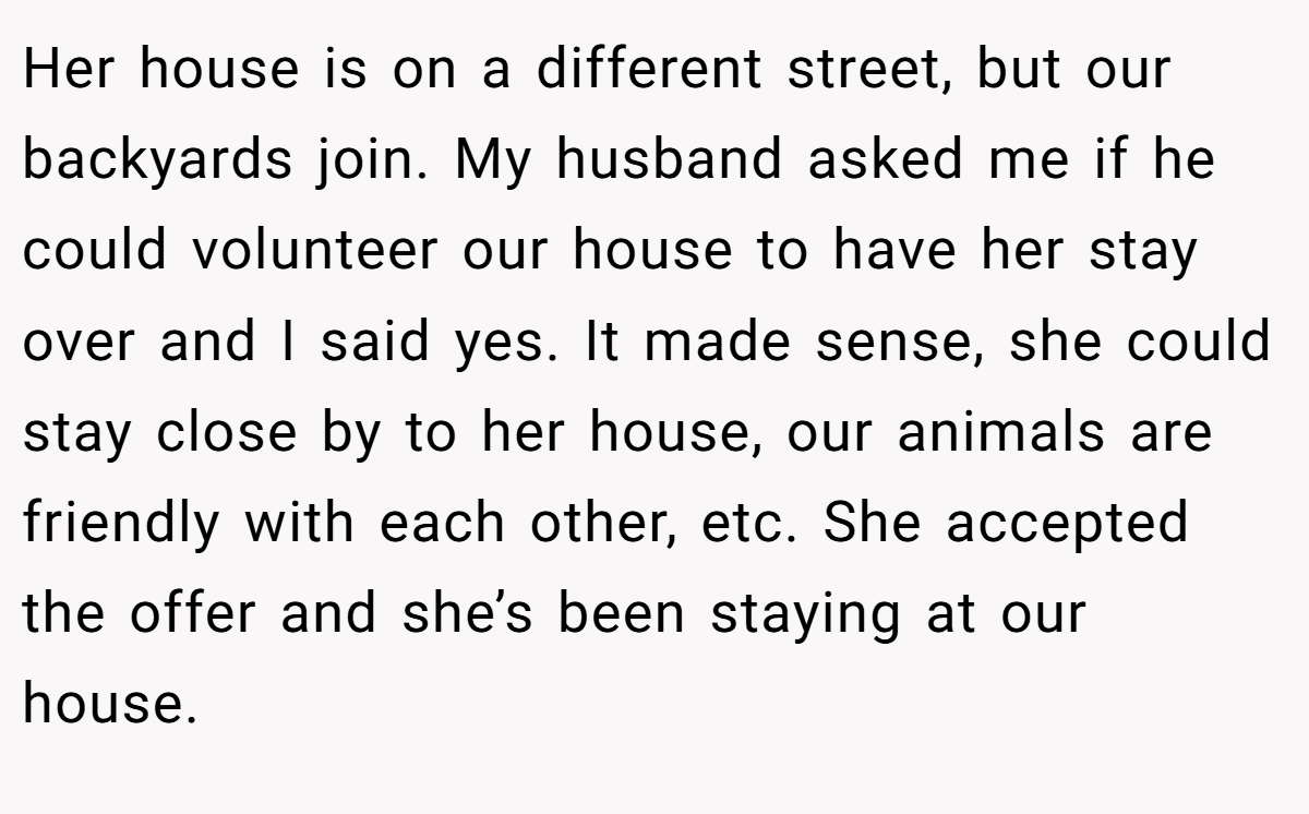 Her house is on a different street, but our backyards join. My husband asked me if he could volunteer our house to have her stay over and I said yes. It made sense, she could stay close by to her house, our animals are friendly with each other, etc. She accepted the offer and she’s been staying at our house. 