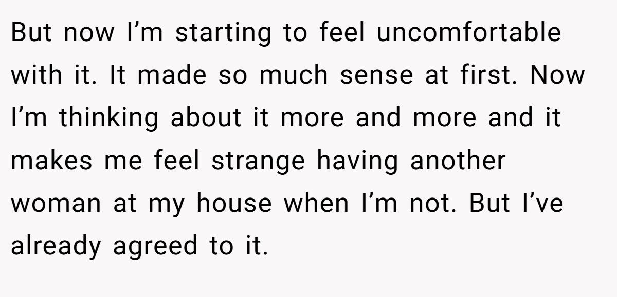 But now I’m starting to feel uncomfortable with it. It made so much sense at first. Now I’m thinking about it more and more and it makes me feel strange having another woman at my house when I’m not. But I’ve already agreed to it.