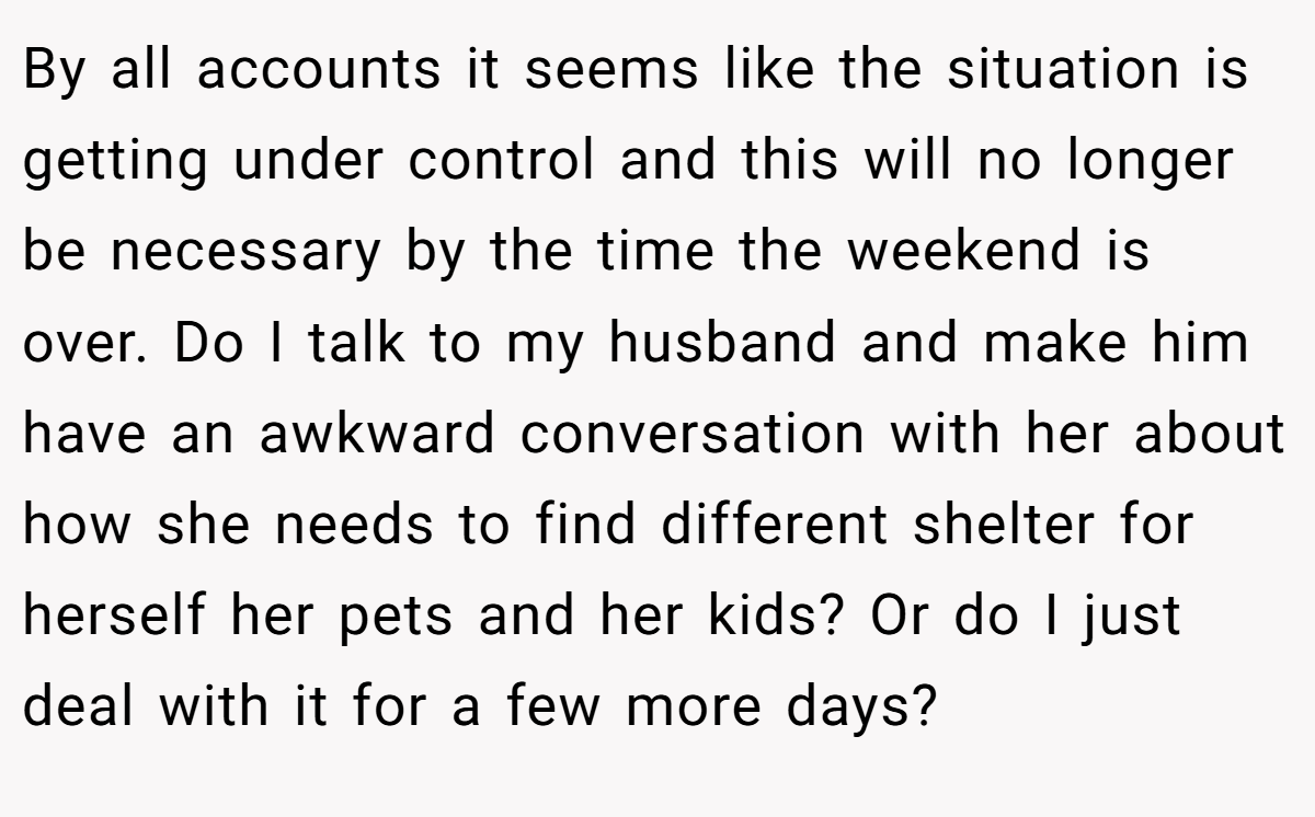 By all accounts it seems like the situation is getting under control and this will no longer be necessary by the time the weekend is over. Do I talk to my husband and make him have an awkward conversation with her about how she needs to find different shelter for herself her pets and her kids? Or do I just deal with it for a few more days? 