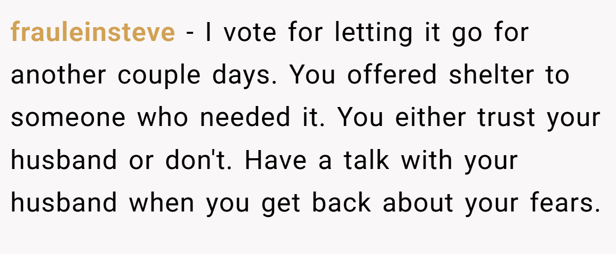 frauleinsteve − I vote for letting it go for another couple days. You offered shelter to someone who needed it. You either trust your husband or don't. Have a talk with your husband when you get back about your fears.