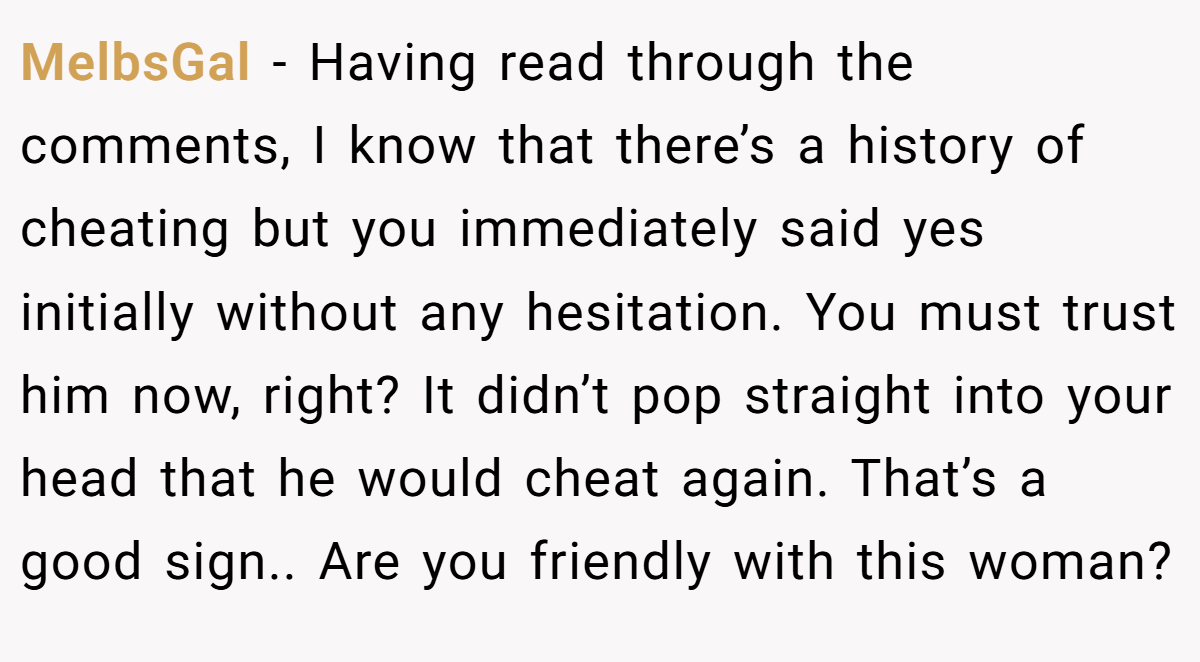 MelbsGal − Having read through the comments, I know that there’s a history of cheating but you immediately said yes initially without any hesitation. You must trust him now, right? It didn’t pop straight into your head that he would cheat again. That’s a good sign.. Are you friendly with this woman?