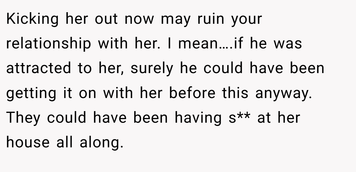 Kicking her out now may ruin your relationship with her. I mean….if he was attracted to her, surely he could have been getting it on with her before this anyway. They could have been having s** at her house all along.