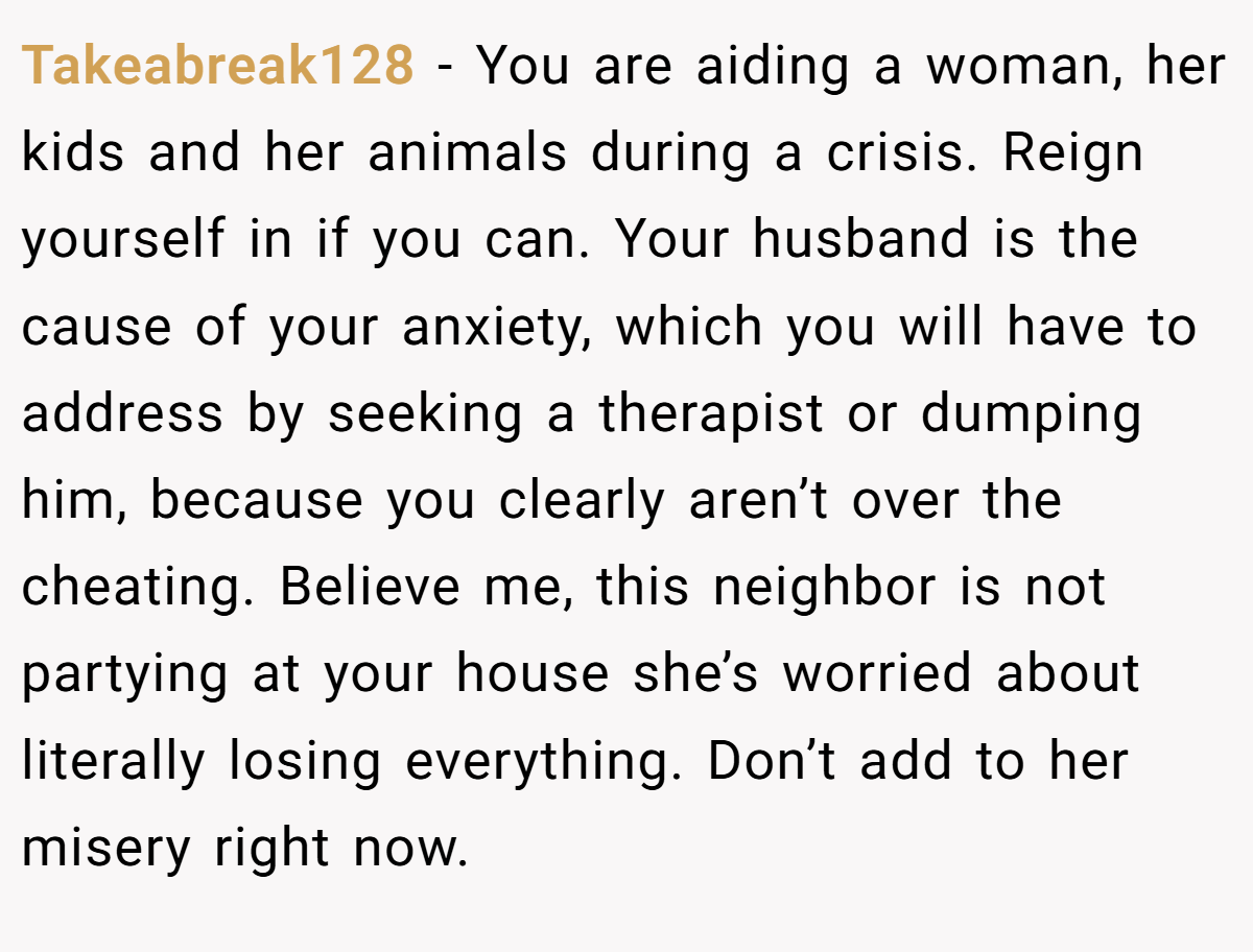 Takeabreak128 − You are aiding a woman, her kids and her animals during a crisis. Reign yourself in if you can. Your husband is the cause of your anxiety, which you will have to address by seeking a therapist or dumping him, because you clearly aren’t over the cheating. Believe me, this neighbor is not partying at your house she’s worried about literally losing everything. Don’t add to her misery right now.