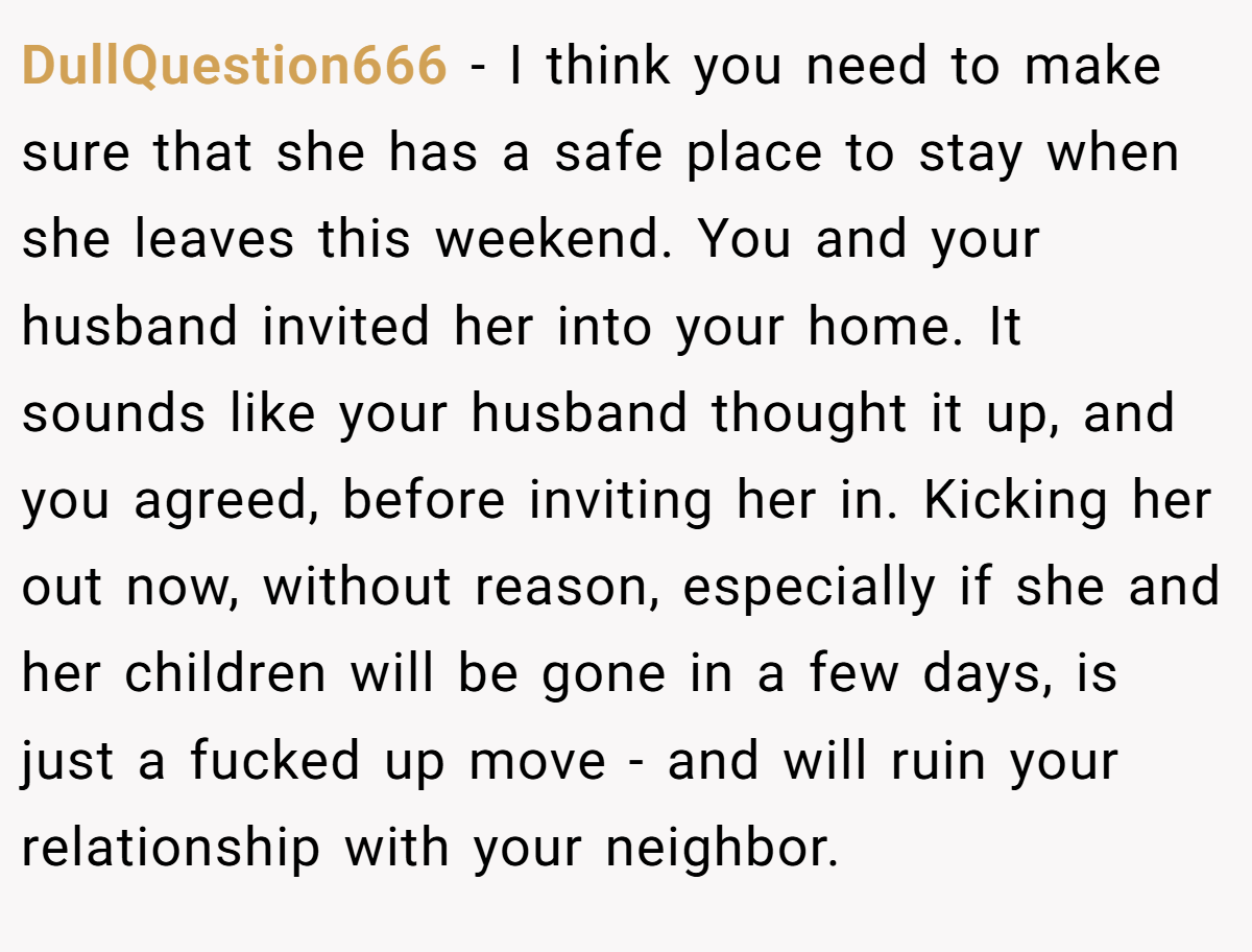 DullQuestion666 − I think you need to make sure that she has a safe place to stay when she leaves this weekend. You and your husband invited her into your home. It sounds like your husband thought it up, and you agreed, before inviting her in. Kicking her out now, without reason, especially if she and her children will be gone in a few days, is just a fucked up move - and will ruin your relationship with your neighbor. 