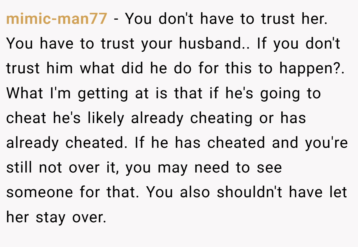 mimic-man77 − You don't have to trust her. You have to trust your husband.. If you don't trust him what did he do for this to happen?. What I'm getting at is that if he's going to cheat he's likely already cheating or has already cheated. If he has cheated and you're still not over it, you may need to see someone for that. You also shouldn't have let her stay over.