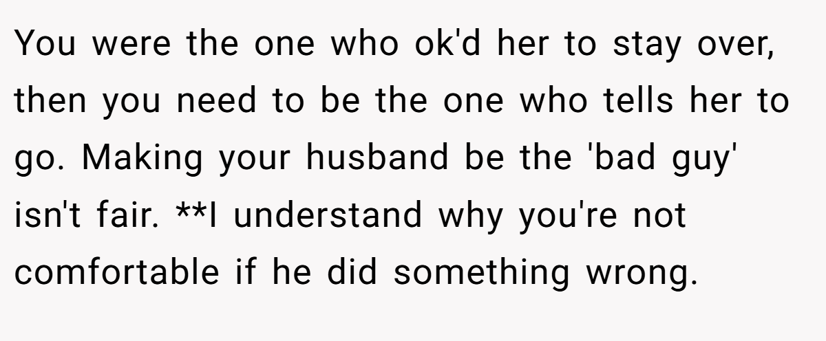 You were the one who ok'd her to stay over, then you need to be the one who tells her to go. Making your husband be the 'bad guy' isn't fair. **I understand why you're not comfortable if he did something wrong.