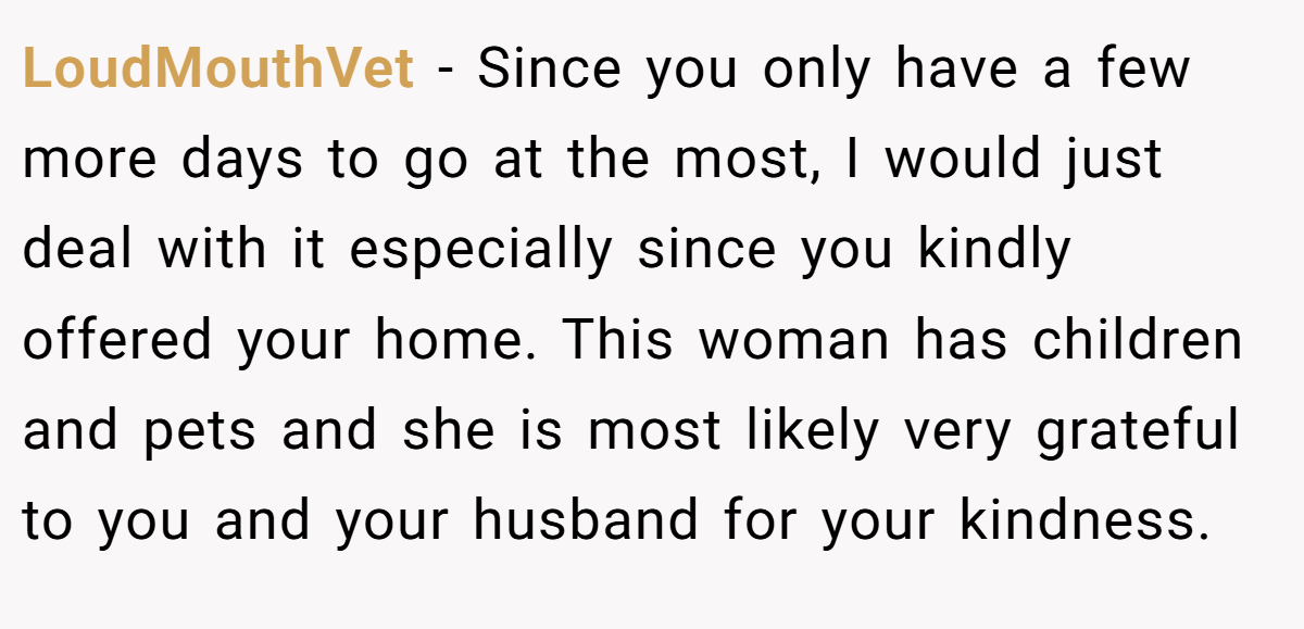 LoudMouthVet − Since you only have a few more days to go at the most, I would just deal with it especially since you kindly offered your home. This woman has children and pets and she is most likely very grateful to you and your husband for your kindness.