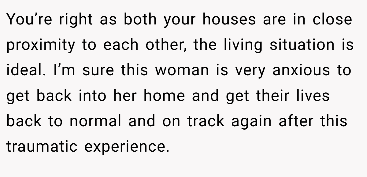 You’re right as both your houses are in close proximity to each other, the living situation is ideal. I’m sure this woman is very anxious to get back into her home and get their lives back to normal and on track again after this traumatic experience.