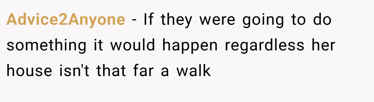 Advice2Anyone − If they were going to do something it would happen regardless her house isn't that far a walk