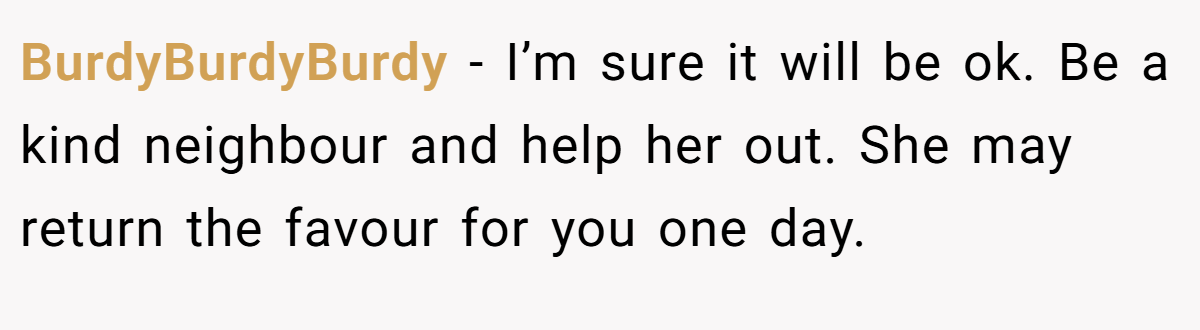 BurdyBurdyBurdy − I’m sure it will be ok. Be a kind neighbour and help her out. She may return the favour for you one day.