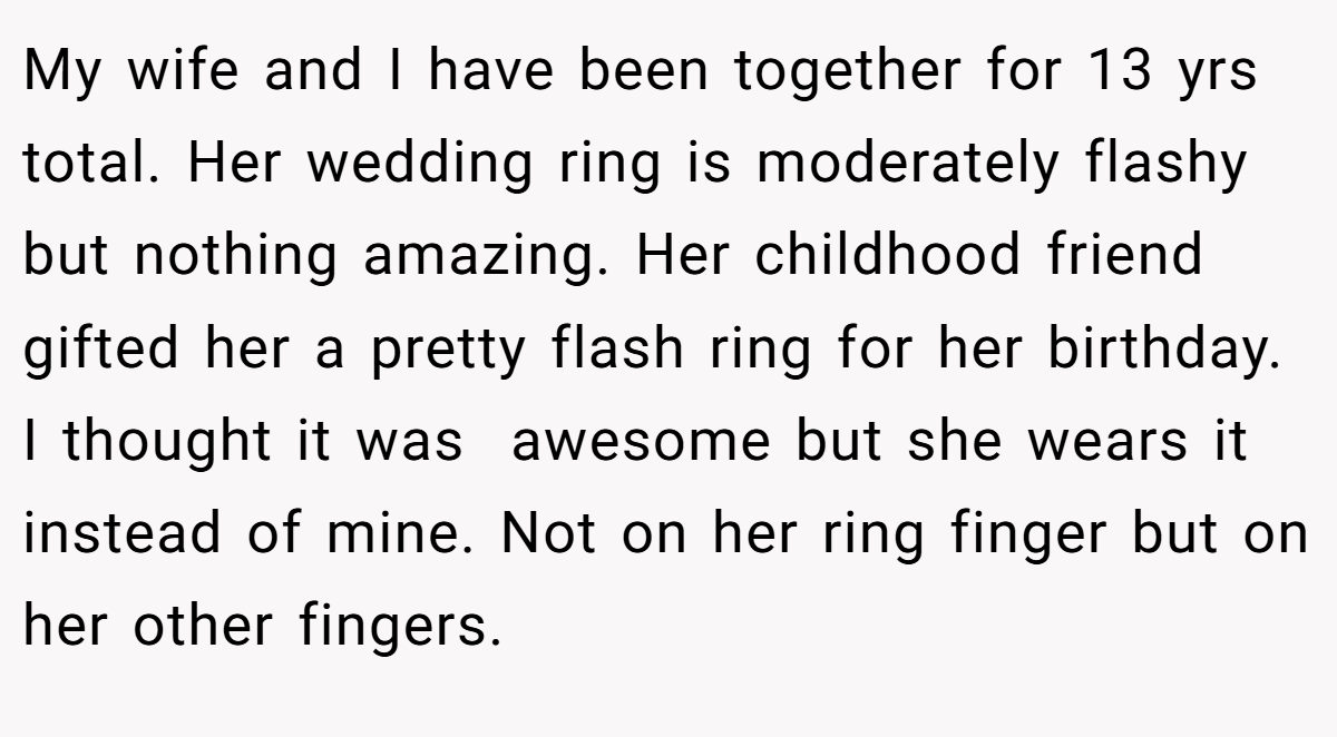 My wife and I have been together for 13 yrs total. Her wedding ring is moderately flashy but nothing amazing. Her childhood friend gifted her a pretty flash ring for her birthday. I thought it was  awesome but she wears it instead of mine. Not on her ring finger but on her other fingers.