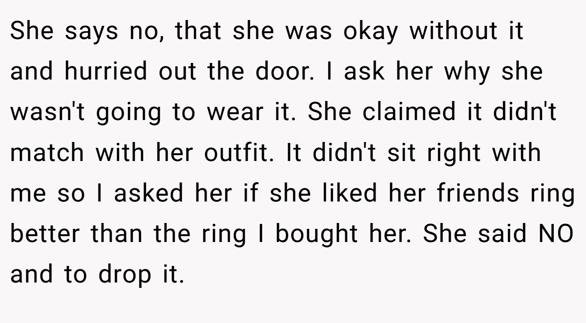 She says no, that she was okay without it and hurried out the door. I ask her why she wasn't going to wear it. She claimed it didn't match with her outfit. It didn't sit right with me so I asked her if she liked her friends ring better than the ring I bought her. She said NO and to drop it.