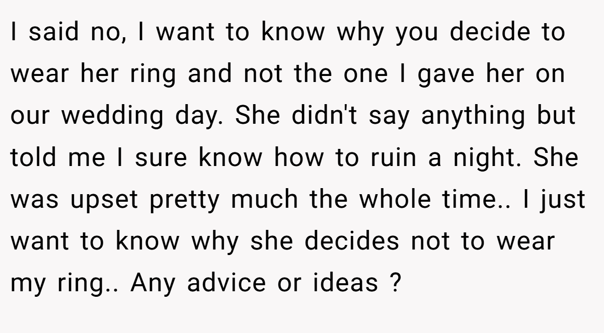 I said no, I want to know why you decide to wear her ring and not the one I gave her on our wedding day. She didn't say anything but told me I sure know how to ruin a night. She was upset pretty much the whole time.. I just want to know why she decides not to wear my ring.. Any advice or ideas ?