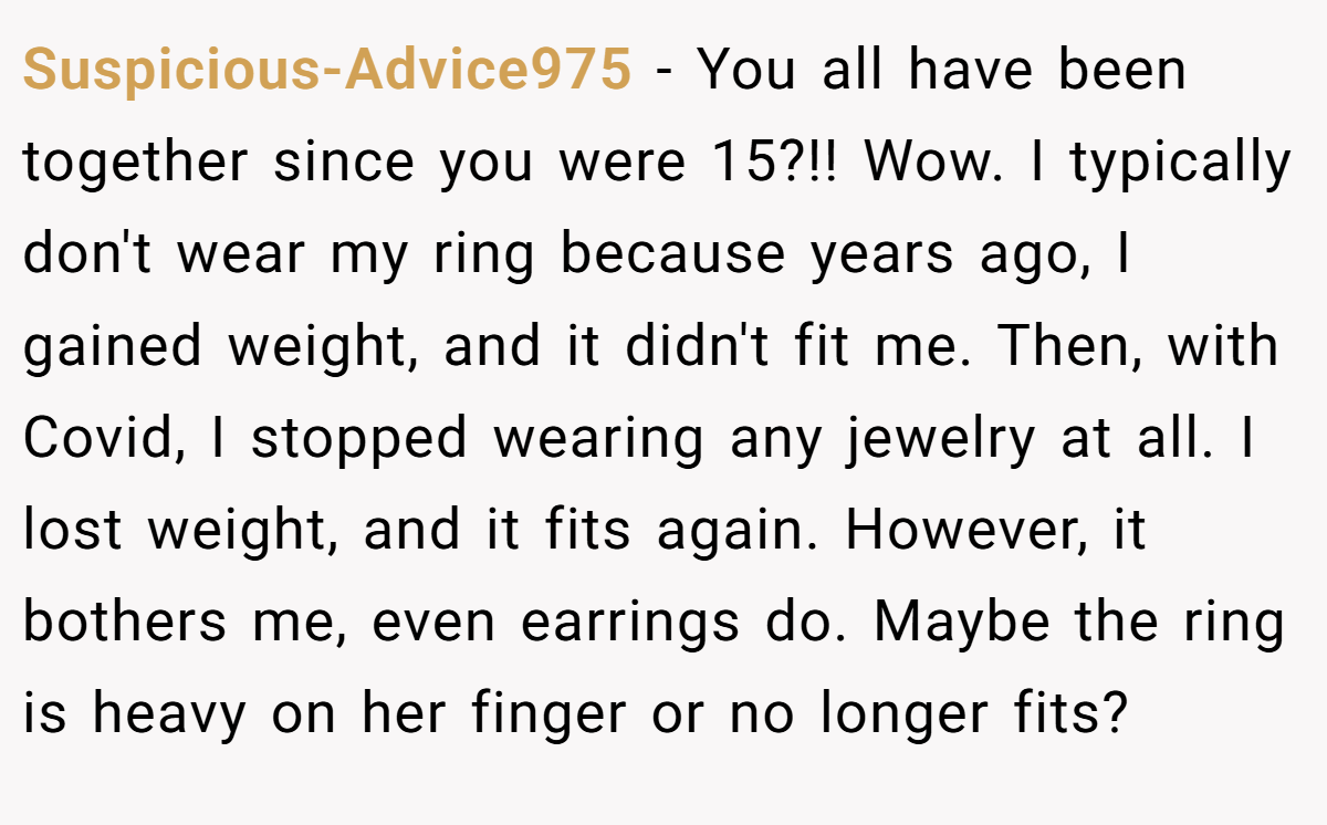 Suspicious-Advice975 − You all have been together since you were 15?!! Wow. I typically don't wear my ring because years ago, I gained weight, and it didn't fit me. Then, with Covid, I stopped wearing any jewelry at all. I lost weight, and it fits again. However, it bothers me, even earrings do. Maybe the ring is heavy on her finger or no longer fits?