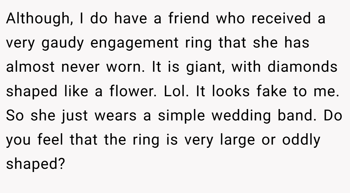 Although, I do have a friend who received a very gaudy engagement ring that she has almost never worn. It is giant, with diamonds shaped like a flower. Lol. It looks fake to me. So she just wears a simple wedding band. Do you feel that the ring is very large or oddly shaped?