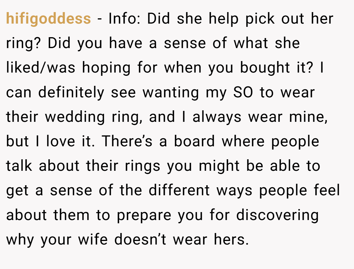 hifigoddess − Info: Did she help pick out her ring? Did you have a sense of what she liked/was hoping for when you bought it? I can definitely see wanting my SO to wear their wedding ring, and I always wear mine, but I love it. There’s a board where people talk about their rings you might be able to get a sense of the different ways people feel about them to prepare you for discovering why your wife doesn’t wear hers.