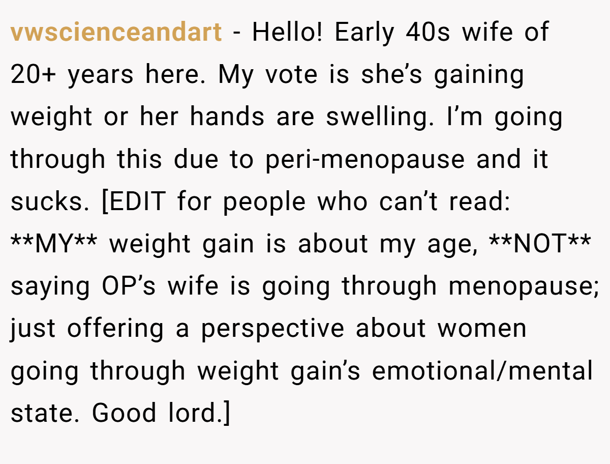 vwscienceandart − Hello! Early 40s wife of 20+ years here. My vote is she’s gaining weight or her hands are swelling. I’m going through this due to peri-menopause and it sucks. [EDIT for people who can’t read: **MY** weight gain is about my age, **NOT** saying OP’s wife is going through menopause; just offering a perspective about women going through weight gain’s emotional/mental state. Good lord.]