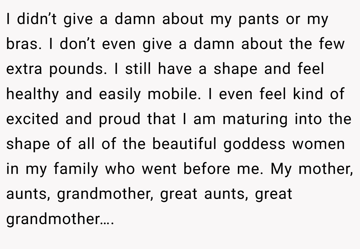 I didn’t give a damn about my pants or my bras. I don’t even give a damn about the few extra pounds. I still have a shape and feel healthy and easily mobile. I even feel kind of excited and proud that I am maturing into the shape of all of the beautiful goddess women in my family who went before me. My mother, aunts, grandmother, great aunts, great grandmother….
