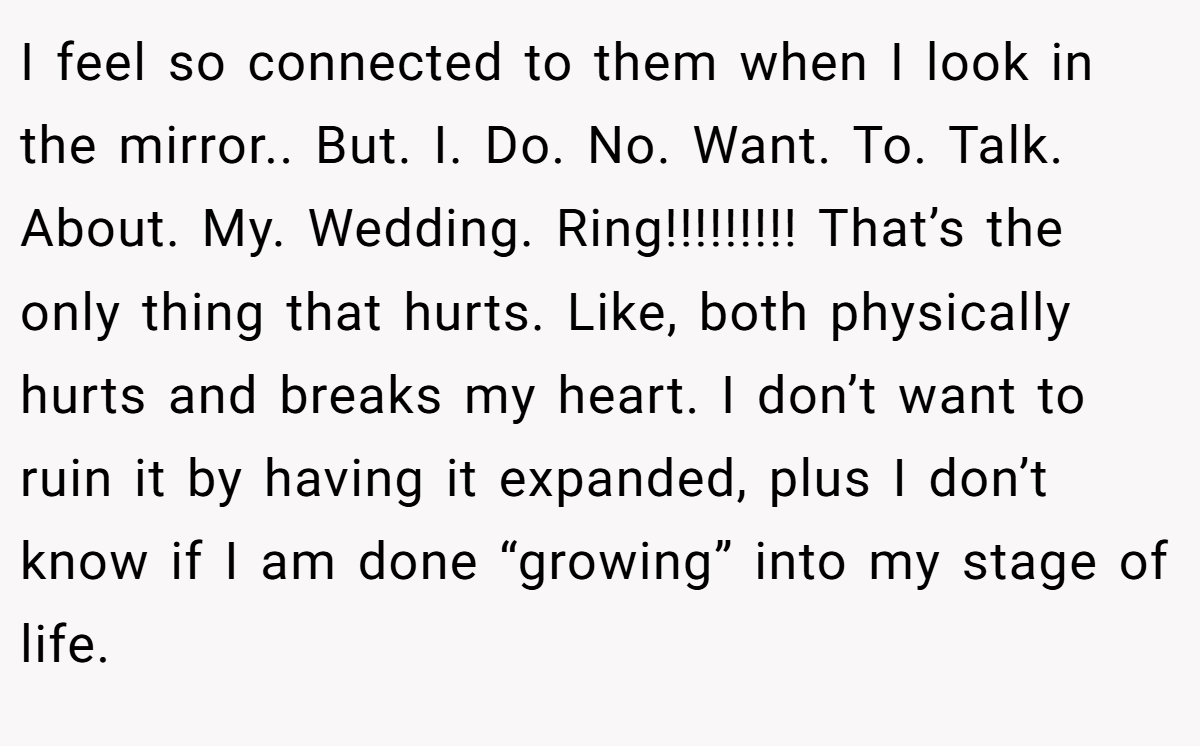 I feel so connected to them when I look in the mirror.. But. I. Do. No. Want. To. Talk. About. My. Wedding. Ring!!!!!!!!! That’s the only thing that hurts. Like, both physically hurts and breaks my heart. I don’t want to ruin it by having it expanded, plus I don’t know if I am done “growing” into my stage of life.