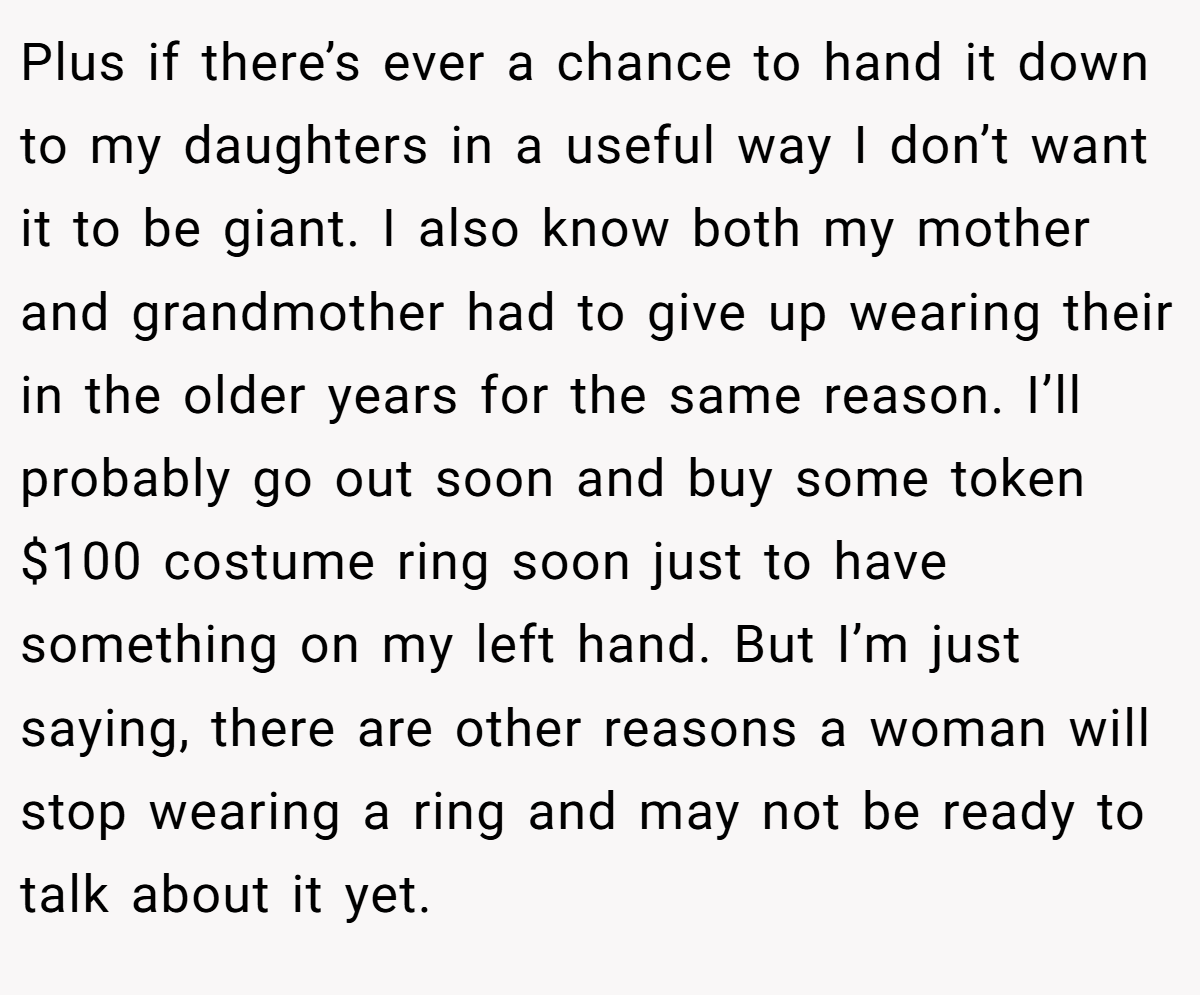 Plus if there’s ever a chance to hand it down to my daughters in a useful way I don’t want it to be giant. I also know both my mother and grandmother had to give up wearing their in the older years for the same reason. I’ll probably go out soon and buy some token $100 costume ring soon just to have something on my left hand. But I’m just saying, there are other reasons a woman will stop wearing a ring and may not be ready to talk about it yet.