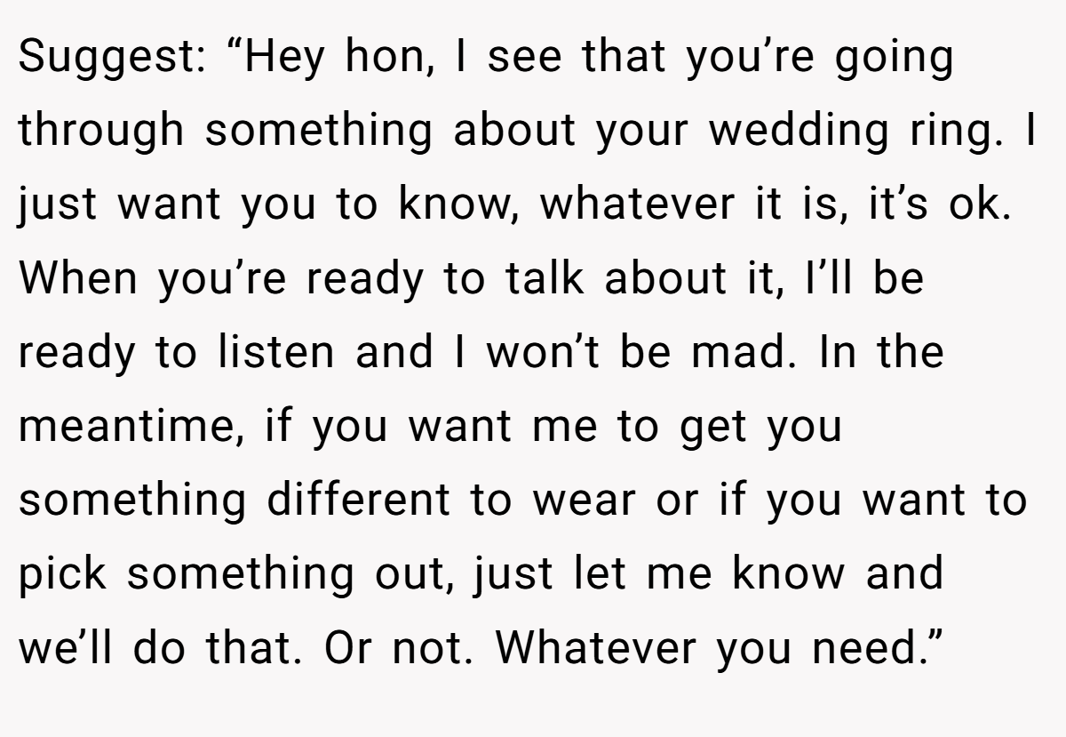 Suggest: “Hey hon, I see that you’re going through something about your wedding ring. I just want you to know, whatever it is, it’s ok. When you’re ready to talk about it, I’ll be ready to listen and I won’t be mad. In the meantime, if you want me to get you something different to wear or if you want to pick something out, just let me know and we’ll do that. Or not. Whatever you need.”