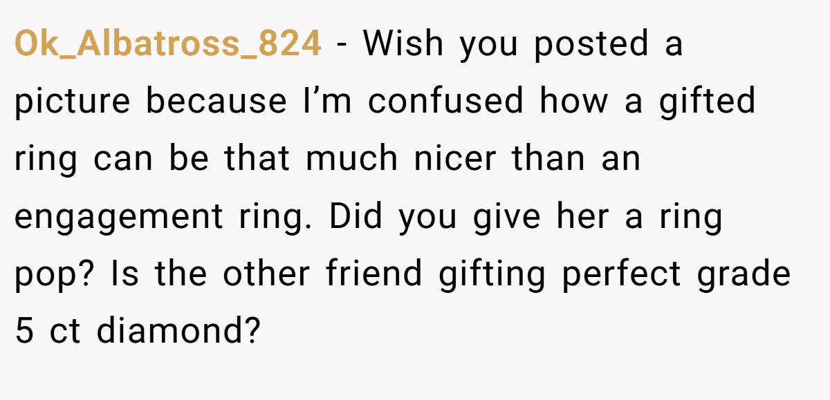Ok_Albatross_824 − Wish you posted a picture because I’m confused how a gifted ring can be that much nicer than an engagement ring. Did you give her a ring pop? Is the other friend gifting perfect grade 5 ct diamond?