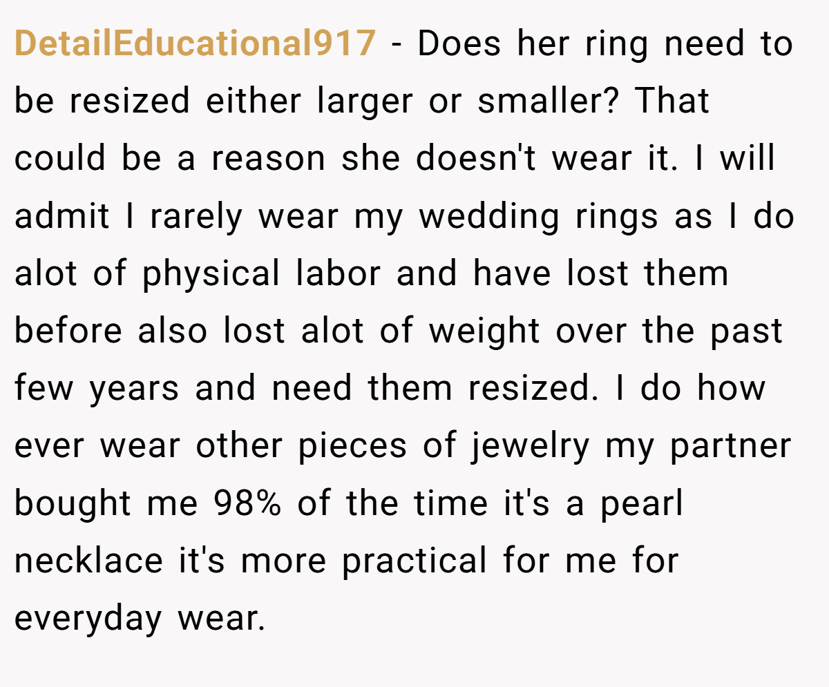 DetailEducational917 − Does her ring need to be resized either larger or smaller? That could be a reason she doesn't wear it. I will admit I rarely wear my wedding rings as I do alot of physical labor and have lost them before also lost alot of weight over the past few years and need them resized. I do how ever wear other pieces of jewelry my partner bought me 98% of the time it's a pearl necklace it's more practical for me for everyday wear.