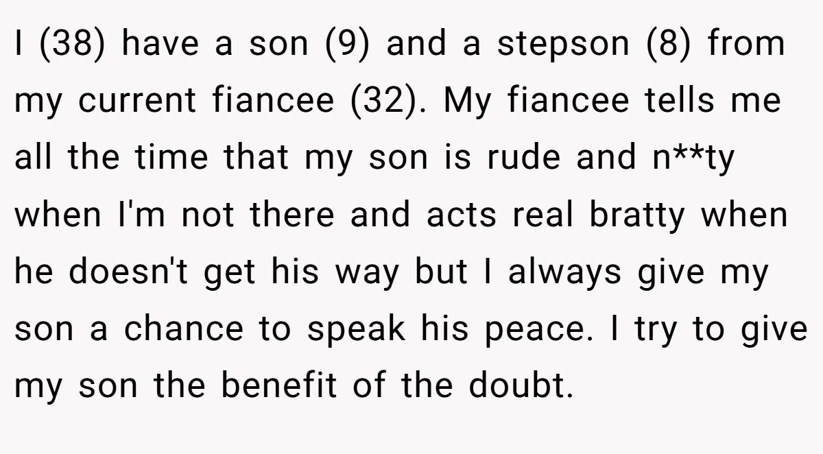 I (38) have a son (9) and a stepson (8) from my current fiancee (32). My fiancee tells me all the time that my son is rude and n**ty when I'm not there and acts real bratty when he doesn't get his way but I always give my son a chance to speak his peace. I try to give my son the benefit of the doubt.