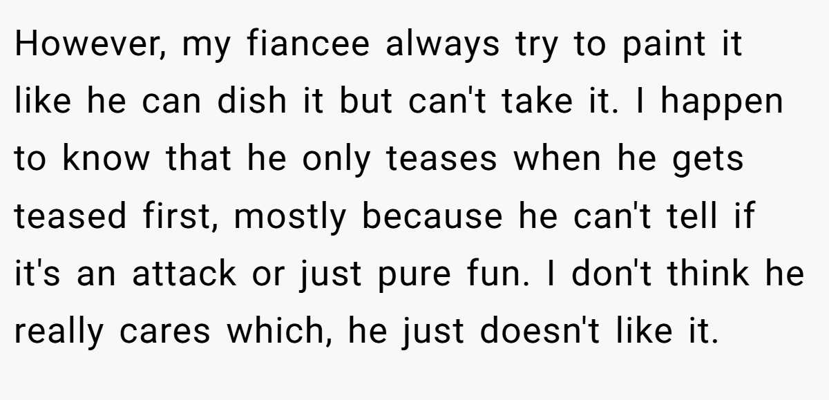 However, my fiancee always try to paint it like he can dish it but can't take it. I happen to know that he only teases when he gets teased first, mostly because he can't tell if it's an attack or just pure fun. I don't think he really cares which, he just doesn't like it.