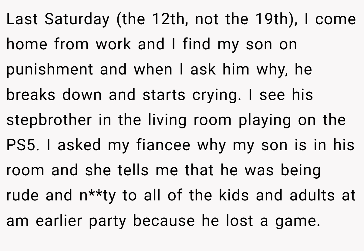 Last Saturday (the 12th, not the 19th), I come home from work and I find my son on punishment and when I ask him why, he breaks down and starts crying. I see his stepbrother in the living room playing on the PS5. I asked my fiancee why my son is in his room and she tells me that he was being rude and n**ty to all of the kids and adults at am earlier party because he lost a game.