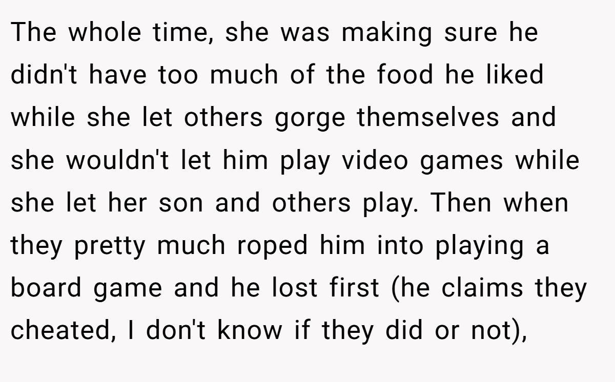 The whole time, she was making sure he didn't have too much of the food he liked while she let others gorge themselves and she wouldn't let him play video games while she let her son and others play. Then when they pretty much roped him into playing a board game and he lost first (he claims they cheated, I don't know if they did or not),