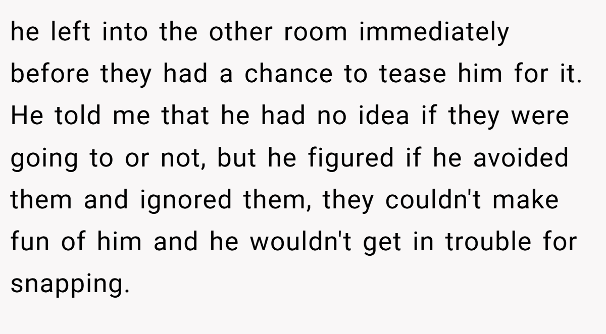 he left into the other room immediately before they had a chance to tease him for it. He told me that he had no idea if they were going to or not, but he figured if he avoided them and ignored them, they couldn't make fun of him and he wouldn't get in trouble for snapping.