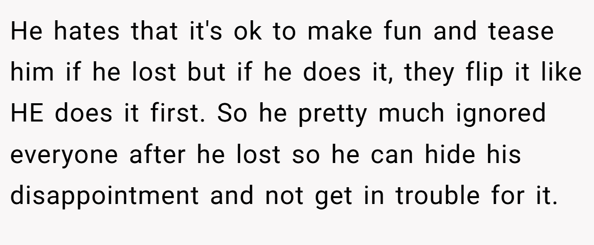 He hates that it's ok to make fun and tease him if he lost but if he does it, they flip it like HE does it first. So he pretty much ignored everyone after he lost so he can hide his disappointment and not get in trouble for it.