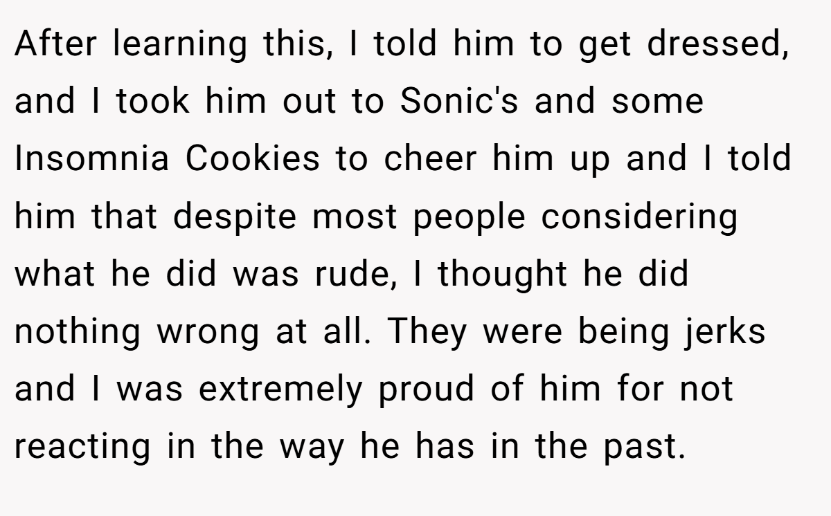After learning this, I told him to get dressed, and I took him out to Sonic's and some Insomnia Cookies to cheer him up and I told him that despite most people considering what he did was rude, I thought he did nothing wrong at all. They were being jerks and I was extremely proud of him for not reacting in the way he has in the past.