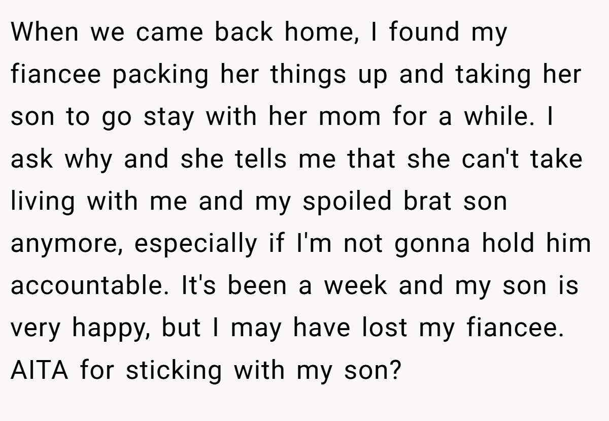When we came back home, I found my fiancee packing her things up and taking her son to go stay with her mom for a while. I ask why and she tells me that she can't take living with me and my spoiled brat son anymore, especially if I'm not gonna hold him accountable. It's been a week and my son is very happy, but I may have lost my fiancee. AITA for sticking with my son?