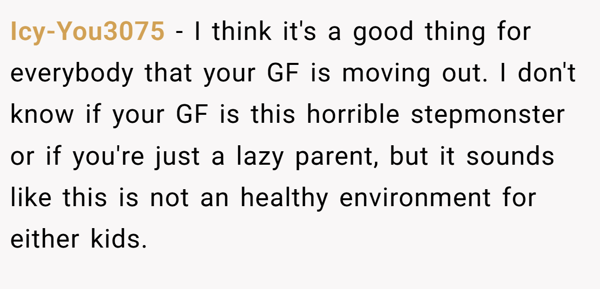 Icy-You3075 − I think it's a good thing for everybody that your GF is moving out. I don't know if your GF is this horrible stepmonster or if you're just a lazy parent, but it sounds like this is not an healthy environment for either kids.