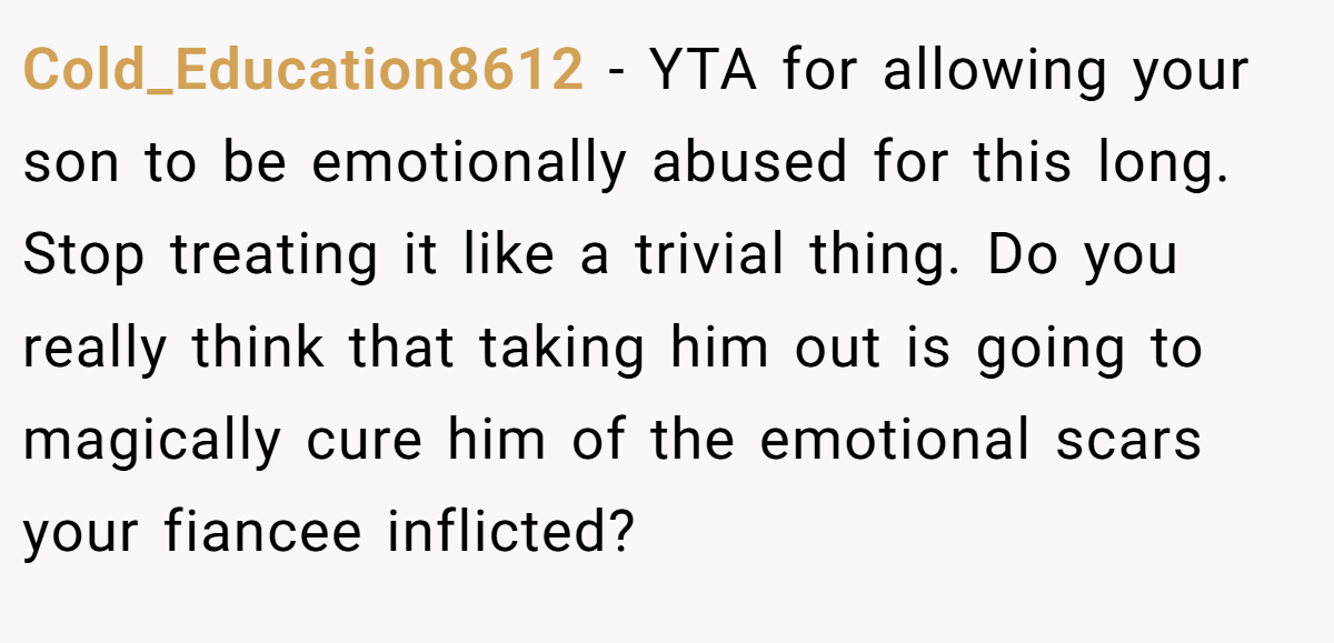 Cold_Education8612 − YTA for allowing your son to be emotionally abused for this long. Stop treating it like a trivial thing. Do you really think that taking him out is going to magically cure him of the emotional scars your fiancee inflicted?