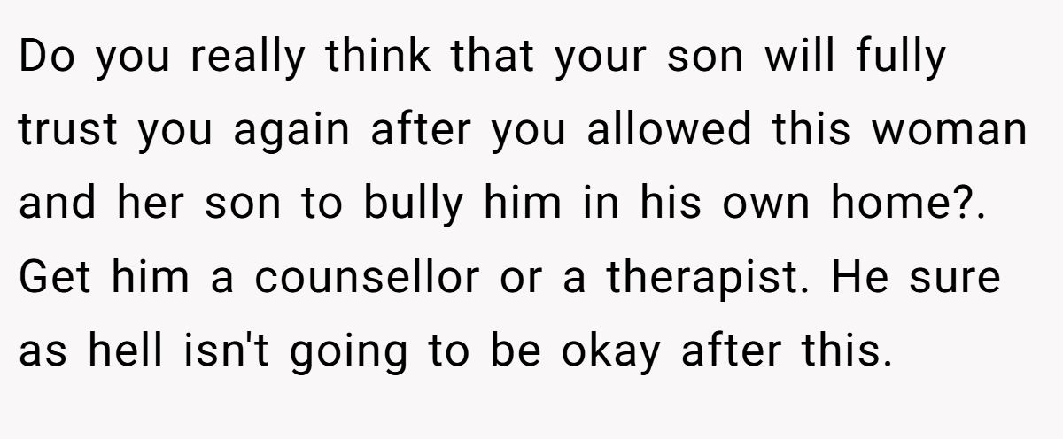 Do you really think that your son will fully trust you again after you allowed this woman and her son to bully him in his own home?. Get him a counsellor or a therapist. He sure as hell isn't going to be okay after this.