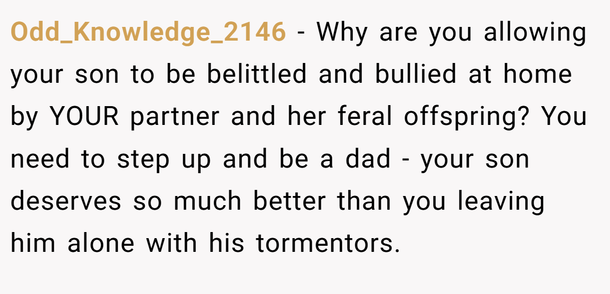 Odd_Knowledge_2146 − Why are you allowing your son to be belittled and bullied at home by YOUR partner and her feral offspring? You need to step up and be a dad - your son deserves so much better than you leaving him alone with his tormentors.