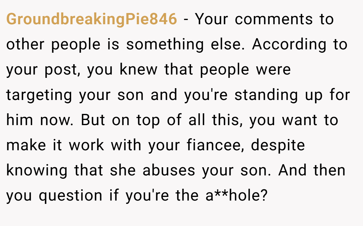 GroundbreakingPie846 − Your comments to other people is something else. According to your post, you knew that people were targeting your son and you're standing up for him now. But on top of all this, you want to make it work with your fiancee, despite knowing that she abuses your son. And then you question if you're the a**hole?