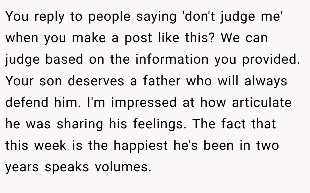 You reply to people saying 'don't judge me' when you make a post like this? We can judge based on the information you provided. Your son deserves a father who will always defend him. I'm impressed at how articulate he was sharing his feelings. The fact that this week is the happiest he's been in two years speaks volumes.