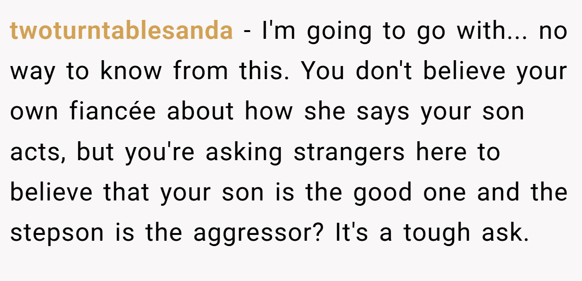 twoturntablesanda − I'm going to go with... no way to know from this. You don't believe your own fiancée about how she says your son acts, but you're asking strangers here to believe that your son is the good one and the stepson is the aggressor? It's a tough ask.