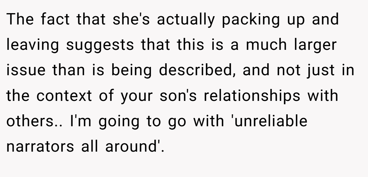 The fact that she's actually packing up and leaving suggests that this is a much larger issue than is being described, and not just in the context of your son's relationships with others.. I'm going to go with 'unreliable narrators all around'.