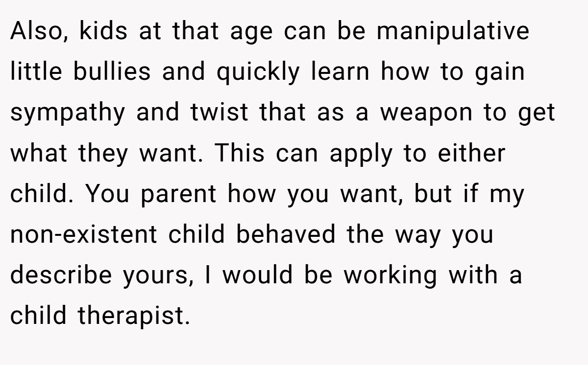 Also, kids at that age can be manipulative little bullies and quickly learn how to gain sympathy and twist that as a weapon to get what they want. This can apply to either child. You parent how you want, but if my non-existent child behaved the way you describe yours, I would be working with a child therapist.