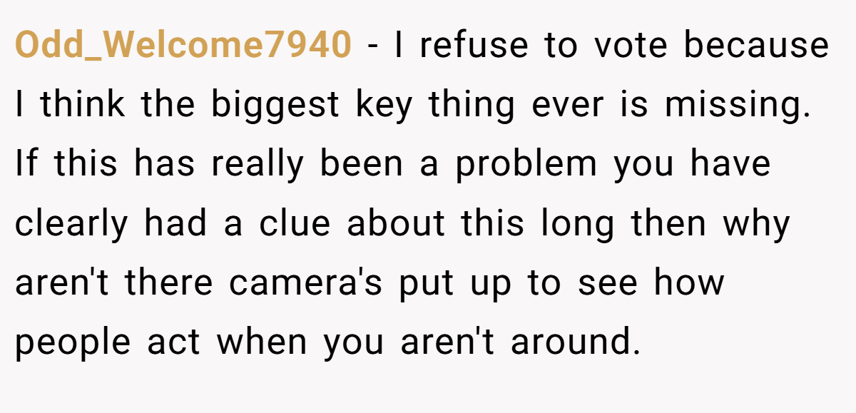 Odd_Welcome7940 − I refuse to vote because I think the biggest key thing ever is missing. If this has really been a problem you have clearly had a clue about this long then why aren't there camera's put up to see how people act when you aren't around.
