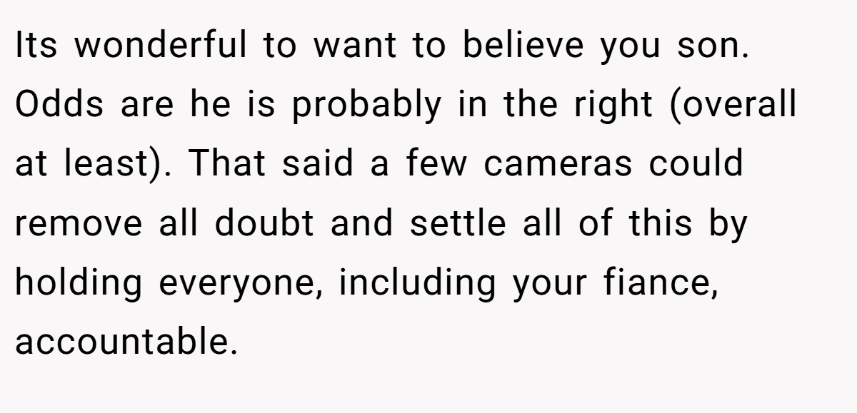 Its wonderful to want to believe you son. Odds are he is probably in the right (overall at least). That said a few cameras could remove all doubt and settle all of this by holding everyone, including your fiance, accountable.