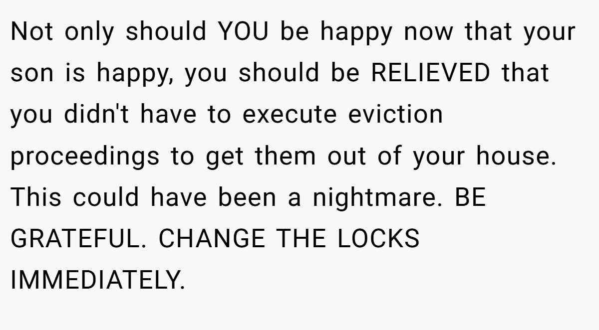 Not only should YOU be happy now that your son is happy, you should be RELIEVED that you didn't have to execute eviction proceedings to get them out of your house. This could have been a nightmare. BE GRATEFUL. CHANGE THE LOCKS IMMEDIATELY.