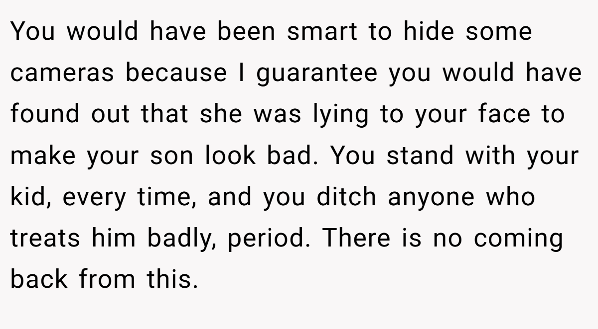You would have been smart to hide some cameras because I guarantee you would have found out that she was lying to your face to make your son look bad. You stand with your kid, every time, and you ditch anyone who treats him badly, period. There is no coming back from this.