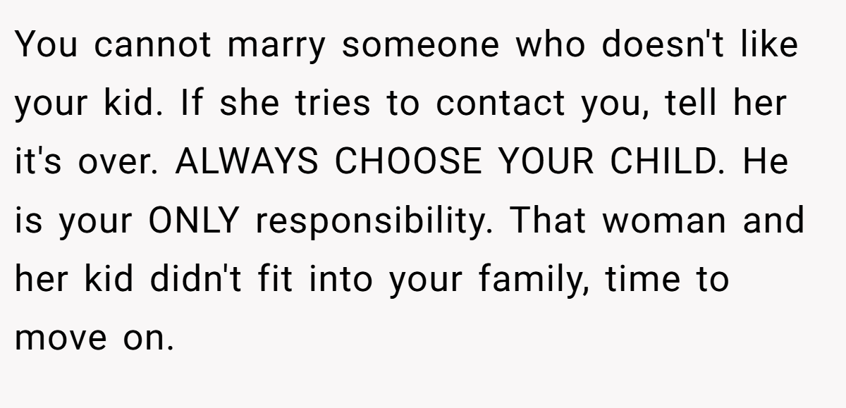 You cannot marry someone who doesn't like your kid. If she tries to contact you, tell her it's over. ALWAYS CHOOSE YOUR CHILD. He is your ONLY responsibility. That woman and her kid didn't fit into your family, time to move on.
